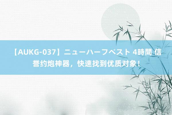 【AUKG-037】ニューハーフベスト 4時間 信誉约炮神器，快速找到优质对象！