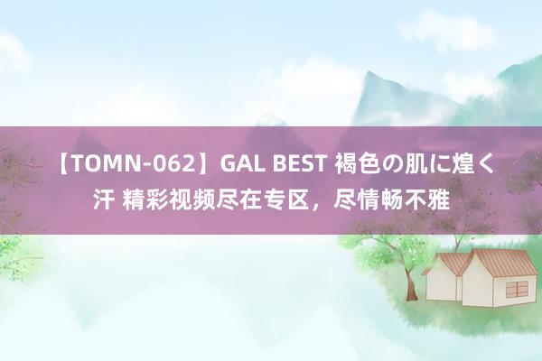 【TOMN-062】GAL BEST 褐色の肌に煌く汗 精彩视频尽在专区，尽情畅不雅