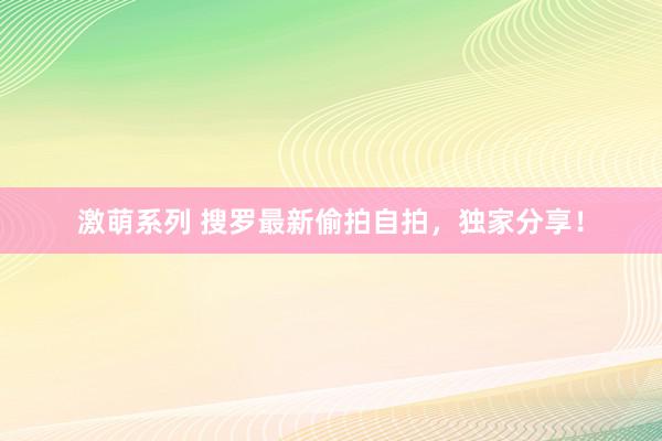 激萌系列 搜罗最新偷拍自拍，独家分享！