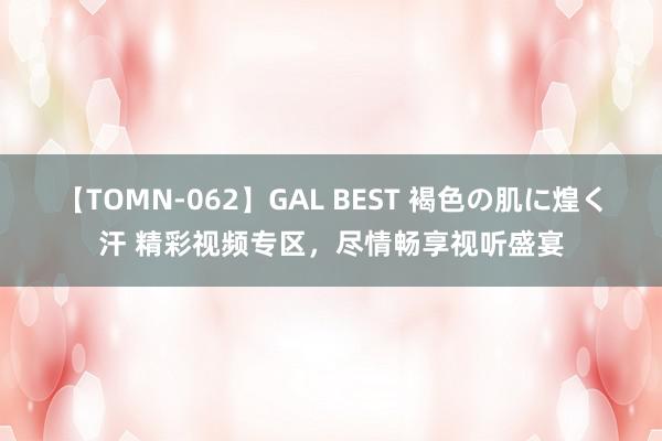 【TOMN-062】GAL BEST 褐色の肌に煌く汗 精彩视频专区，尽情畅享视听盛宴