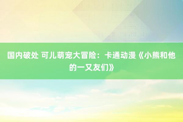 国内破处 可儿萌宠大冒险：卡通动漫《小熊和他的一又友们》