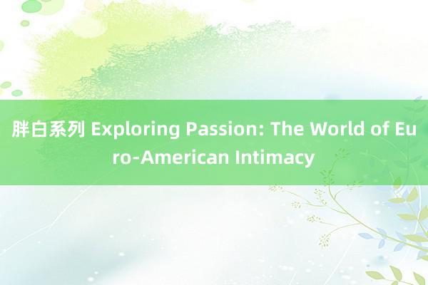 胖白系列 Exploring Passion: The World of Euro-American Intimacy