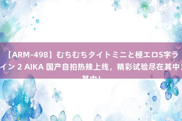 【ARM-498】むちむちタイトミニと極エロS字ライン 2 AIKA 国产自拍热辣上线，精彩试验尽在其中！