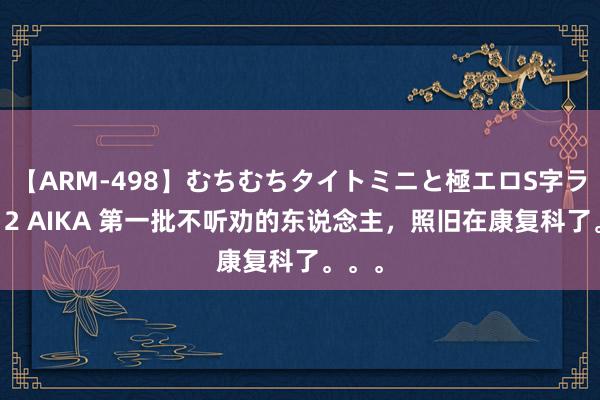 【ARM-498】むちむちタイトミニと極エロS字ライン 2 AIKA 第一批不听劝的东说念主，照旧在康复科了。。。