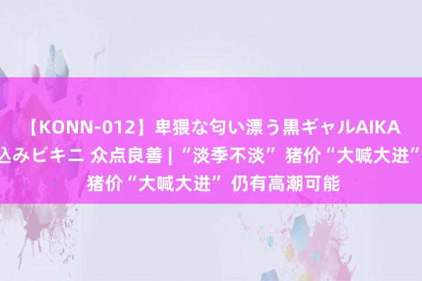 【KONN-012】卑猥な匂い漂う黒ギャルAIKAの中出しグイ込みビキニ 众点良善 | “淡季不淡” 猪价“大喊大进” 仍有高潮可能