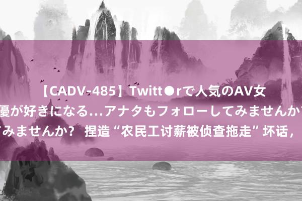 【CADV-485】Twitt●rで人気のAV女優 SNSでますますAV女優が好きになる…アナタもフォローしてみませんか？ 捏造“农民工讨薪被侦查拖走”坏话，网民被行政处罚