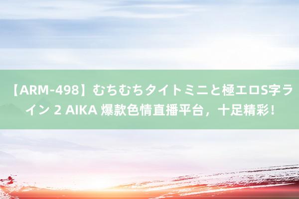 【ARM-498】むちむちタイトミニと極エロS字ライン 2 AIKA 爆款色情直播平台，十足精彩！