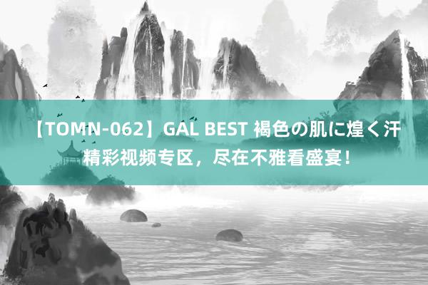 【TOMN-062】GAL BEST 褐色の肌に煌く汗 精彩视频专区，尽在不雅看盛宴！