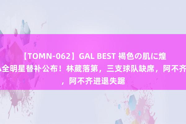 【TOMN-062】GAL BEST 褐色の肌に煌く汗 CBA全明星替补公布！林葳落第，三支球队缺席，阿不齐进退失踞