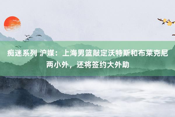 痴迷系列 沪媒：上海男篮敲定沃特斯和布莱克尼两小外，还将签约大外助