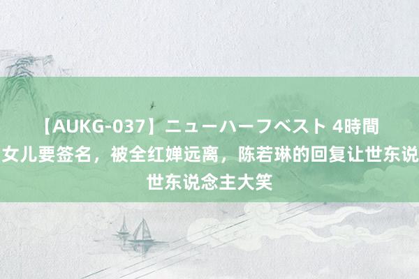 【AUKG-037】ニューハーフベスト 4時間 吴奇隆帮女儿要签名，被全红婵远离，陈若琳的回复让世东说念主大笑