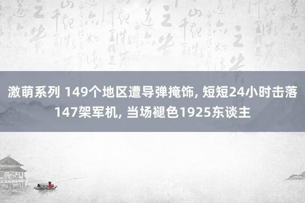 激萌系列 149个地区遭导弹掩饰, 短短24小时击落147架军机, 当场褪色1925东谈主