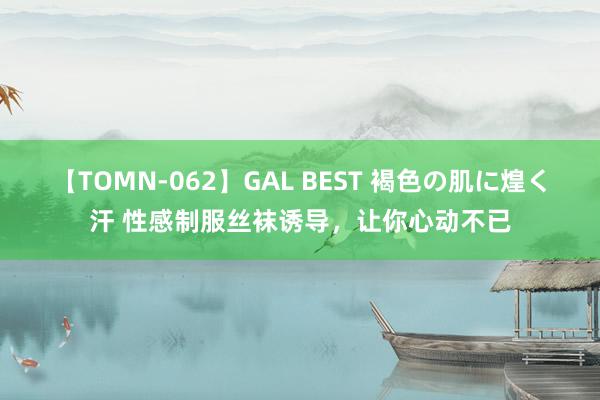 【TOMN-062】GAL BEST 褐色の肌に煌く汗 性感制服丝袜诱导，让你心动不已