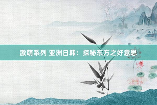 激萌系列 亚洲日韩：探秘东方之好意思