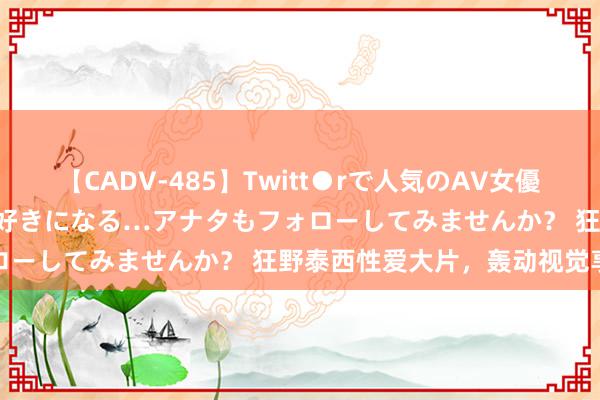 【CADV-485】Twitt●rで人気のAV女優 SNSでますますAV女優が好きになる…アナタもフォローしてみませんか？ 狂野泰西性爱大片，轰动视觉享受