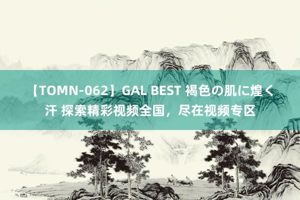 【TOMN-062】GAL BEST 褐色の肌に煌く汗 探索精彩视频全国，尽在视频专区