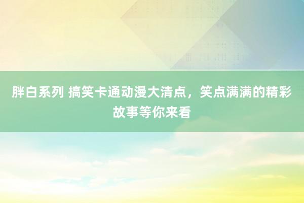 胖白系列 搞笑卡通动漫大清点，笑点满满的精彩故事等你来看