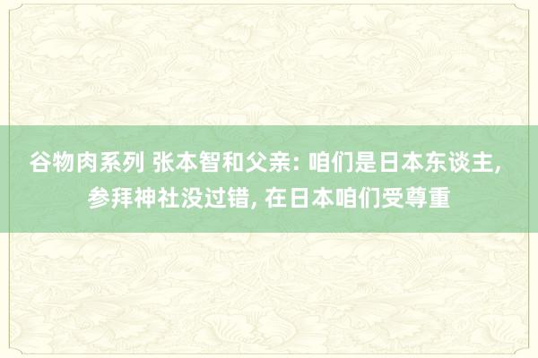 谷物肉系列 张本智和父亲: 咱们是日本东谈主, 参拜神社没过错, 在日本咱们受尊重