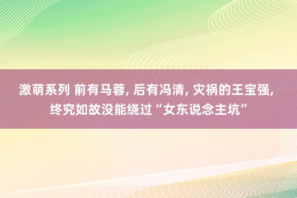 激萌系列 前有马蓉, 后有冯清, 灾祸的王宝强, 终究如故没能绕过“女东说念主坑”