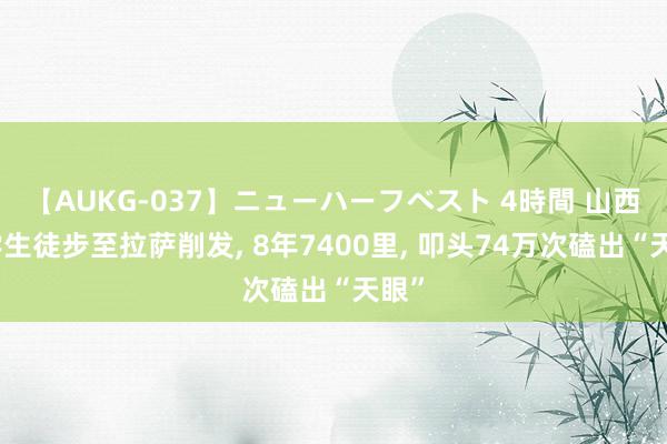 【AUKG-037】ニューハーフベスト 4時間 山西大学生徒步至拉萨削发, 8年7400里, 叩头74万次磕出“天眼”