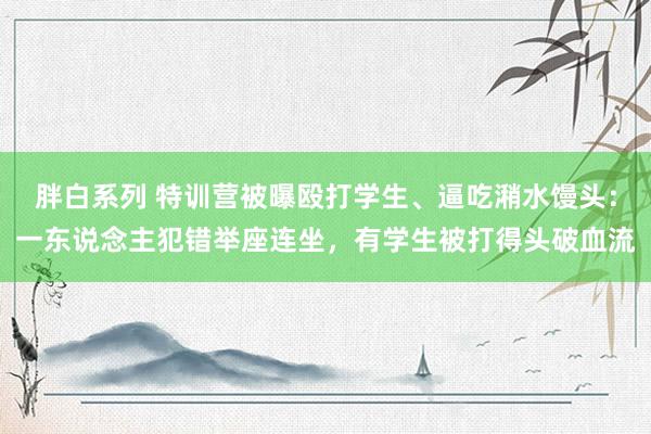 胖白系列 特训营被曝殴打学生、逼吃潲水馒头：一东说念主犯错举座连坐，有学生被打得头破血流