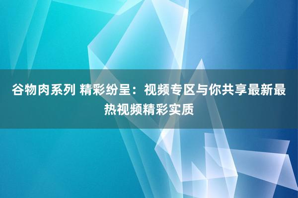 谷物肉系列 精彩纷呈：视频专区与你共享最新最热视频精彩实质