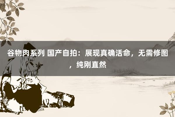 谷物肉系列 国产自拍：展现真确活命，无需修图，纯刚直然