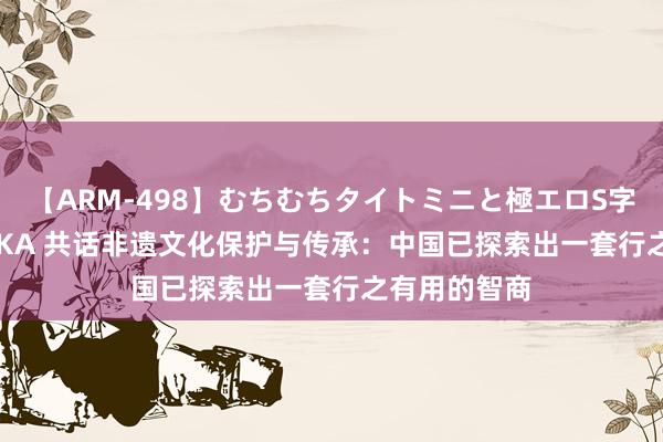 【ARM-498】むちむちタイトミニと極エロS字ライン 2 AIKA 共话非遗文化保护与传承：中国已探索出一套行之有用的智商