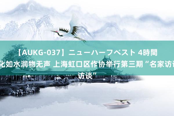 【AUKG-037】ニューハーフベスト 4時間 文化如水润物无声 上海虹口区作协举行第三期“名家访谈”