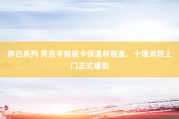 胖白系列 男孩手指被卡保温杯瓶盖，十堰消防上门正式缓助