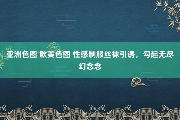 亚洲色图 欧美色图 性感制服丝袜引诱，勾起无尽幻念念