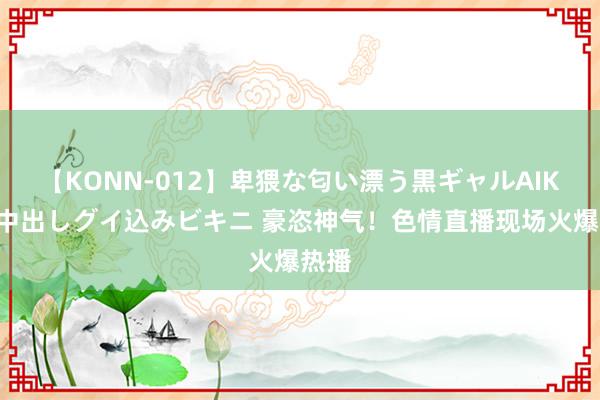 【KONN-012】卑猥な匂い漂う黒ギャルAIKAの中出しグイ込みビキニ 豪恣神气！色情直播现场火爆热播