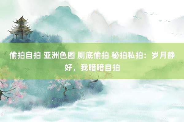 偷拍自拍 亚洲色图 厕底偷拍 秘拍私拍：岁月静好，我暗暗自拍