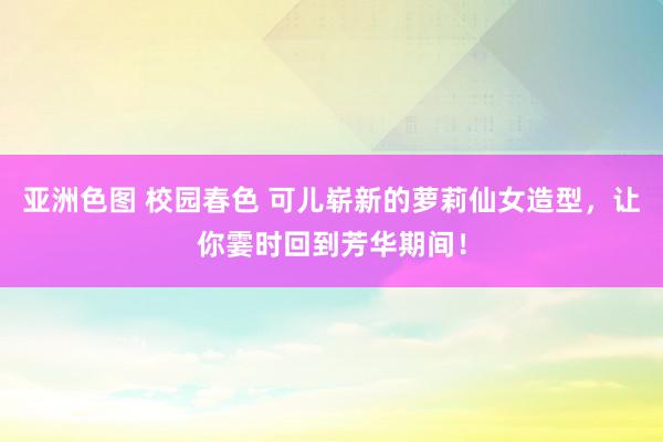 亚洲色图 校园春色 可儿崭新的萝莉仙女造型，让你霎时回到芳华期间！