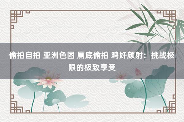 偷拍自拍 亚洲色图 厕底偷拍 鸡奸颜射：挑战极限的极致享受