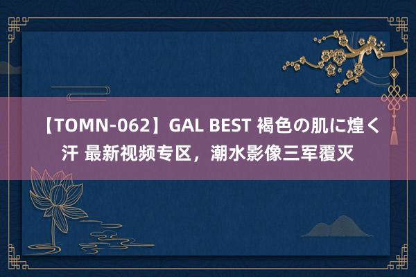 【TOMN-062】GAL BEST 褐色の肌に煌く汗 最新视频专区，潮水影像三军覆灭