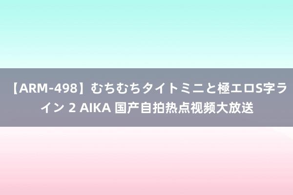 【ARM-498】むちむちタイトミニと極エロS字ライン 2 AIKA 国产自拍热点视频大放送