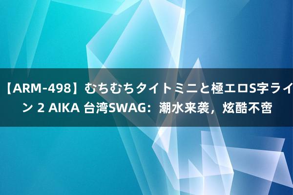 【ARM-498】むちむちタイトミニと極エロS字ライン 2 AIKA 台湾SWAG：潮水来袭，炫酷不啻