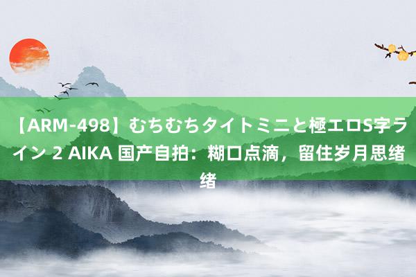 【ARM-498】むちむちタイトミニと極エロS字ライン 2 AIKA 国产自拍：糊口点滴，留住岁月思绪