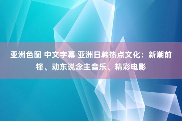 亚洲色图 中文字幕 亚洲日韩热点文化：新潮前锋、动东说念主音乐、精彩电影