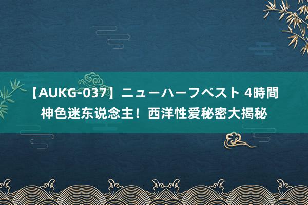 【AUKG-037】ニューハーフベスト 4時間 神色迷东说念主！西洋性爱秘密大揭秘