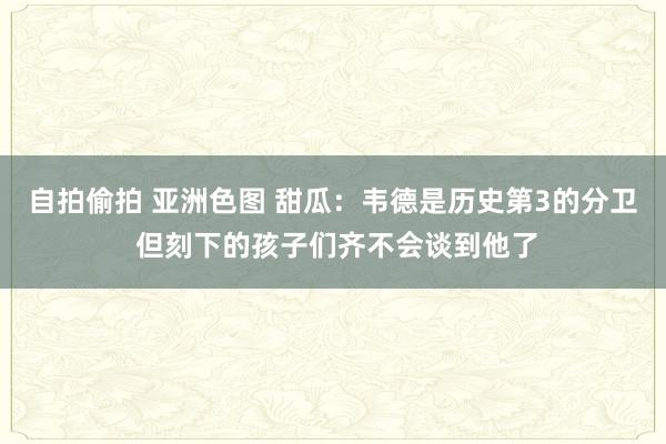 自拍偷拍 亚洲色图 甜瓜：韦德是历史第3的分卫 但刻下的孩子们齐不会谈到他了