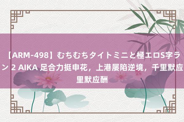 【ARM-498】むちむちタイトミニと極エロS字ライン 2 AIKA 足合力挺申花，上港屡陷逆境，千里默应酬