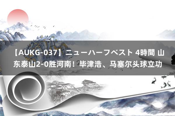 【AUKG-037】ニューハーフベスト 4時間 山东泰山2-0胜河南！毕津浩、马塞尔头球立功