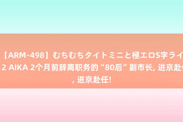 【ARM-498】むちむちタイトミニと極エロS字ライン 2 AIKA 2个月前辞离职务的“80后”副市长, 进京赴任!