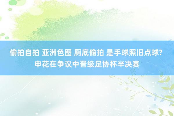 偷拍自拍 亚洲色图 厕底偷拍 是手球照旧点球? 申花在争议中晋级足协杯半决赛