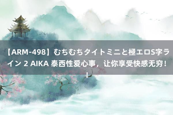 【ARM-498】むちむちタイトミニと極エロS字ライン 2 AIKA 泰西性爱心事，让你享受快感无穷！