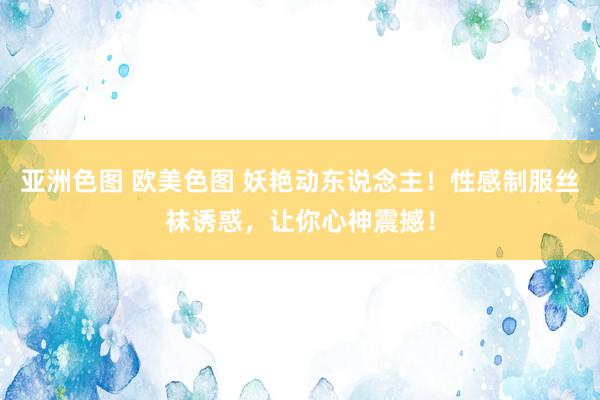 亚洲色图 欧美色图 妖艳动东说念主！性感制服丝袜诱惑，让你心神震撼！