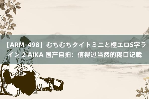 【ARM-498】むちむちタイトミニと極エロS字ライン 2 AIKA 国产自拍：信得过当然的糊口记载