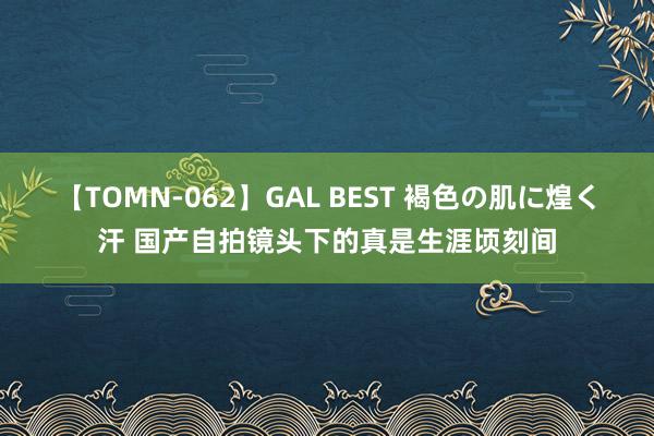 【TOMN-062】GAL BEST 褐色の肌に煌く汗 国产自拍镜头下的真是生涯顷刻间